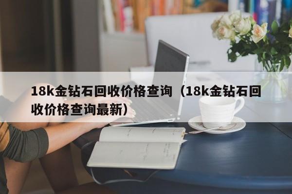 18k金钻石回收价格查询（18k金钻石回收价格查询最新）