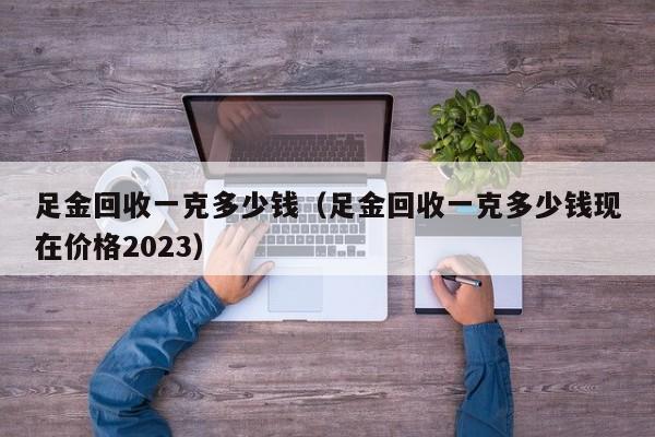 足金回收一克多少钱（足金回收一克多少钱现在价格2023）