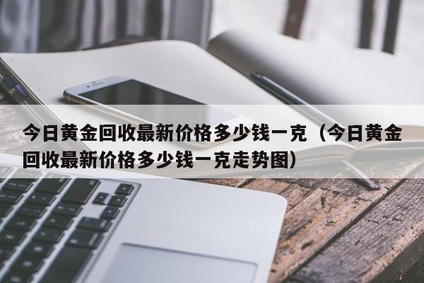 今日黄金回收最新价格多少钱一克（今日黄金回收最新价格多少钱一克走势图）