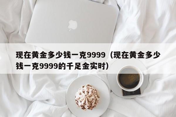 现在黄金多少钱一克9999（现在黄金多少钱一克9999的千足金实时）