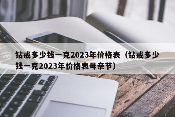 钻戒多少钱一克2023年价格表（钻戒多少钱一克2023年价格表母亲节）