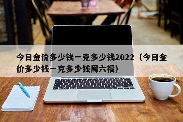 今日金价多少钱一克多少钱2022（今日金价多少钱一克多少钱周六福）