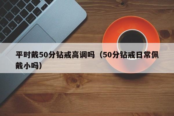 平时戴50分钻戒高调吗（50分钻戒日常佩戴小吗）