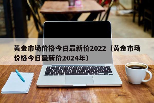 黄金市场价格今日最新价2022（黄金市场价格今日最新价2024年）