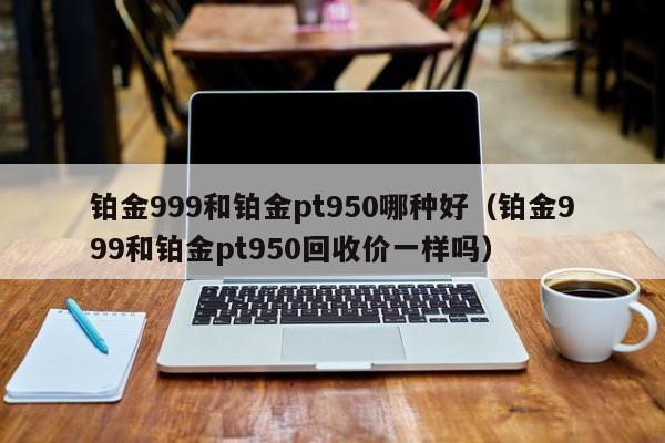 铂金999和铂金pt950哪种好（铂金999和铂金pt950回收价一样吗）