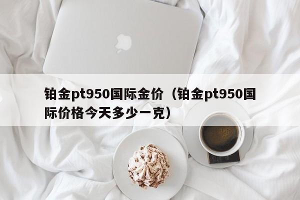 铂金pt950国际金价（铂金pt950国际价格今天多少一克）