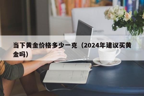 当下黄金价格多少一克（2024年建议买黄金吗）