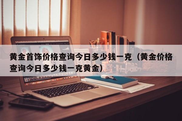 黄金首饰价格查询今日多少钱一克（黄金价格查询今日多少钱一克黄金）