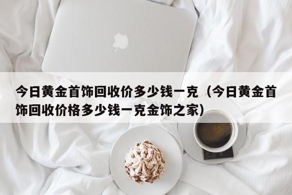 今日黄金首饰回收价多少钱一克（今日黄金首饰回收价格多少钱一克金饰之家）