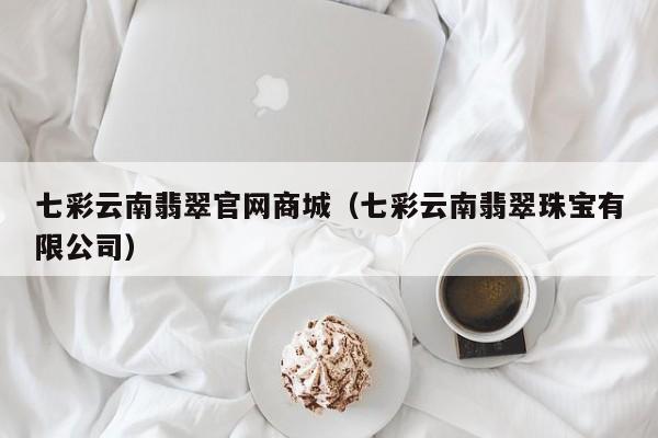 七彩云南翡翠官网商城（七彩云南翡翠珠宝有限公司）