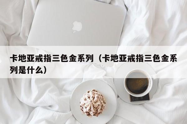 卡地亚戒指三色金系列（卡地亚戒指三色金系列是什么）