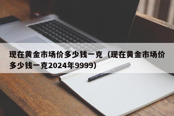 现在黄金市场价多少钱一克（现在黄金市场价多少钱一克2024年9999）