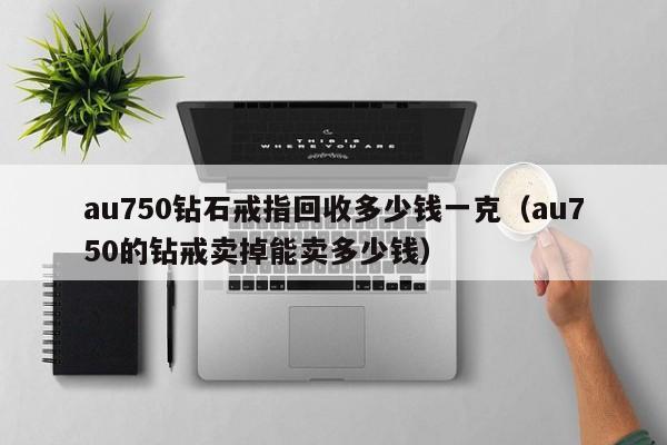 au750钻石戒指回收多少钱一克（au750的钻戒卖掉能卖多少钱）