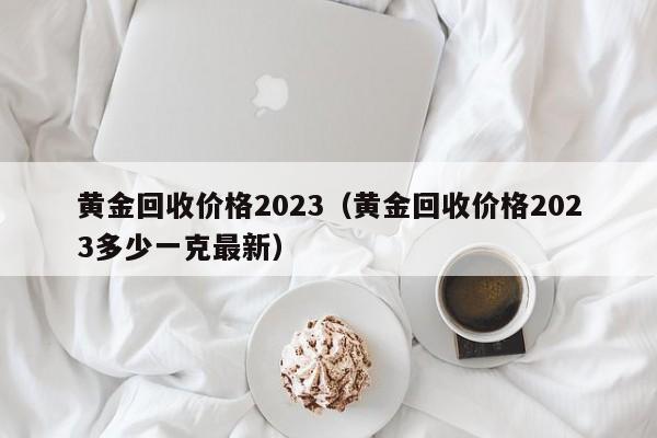 黄金回收价格2023（黄金回收价格2023多少一克最新）