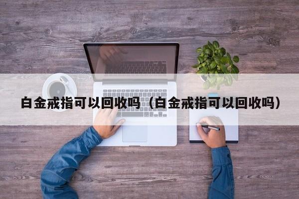 白金戒指可以回收吗（白金戒指可以回收吗）