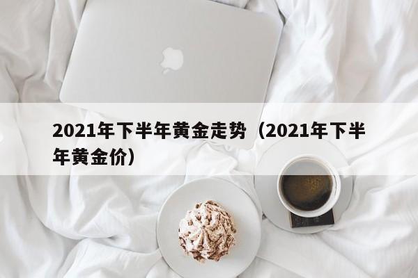 2021年下半年黄金走势（2021年下半年黄金价）