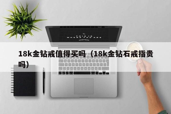 18k金钻戒值得买吗（18k金钻石戒指贵吗）