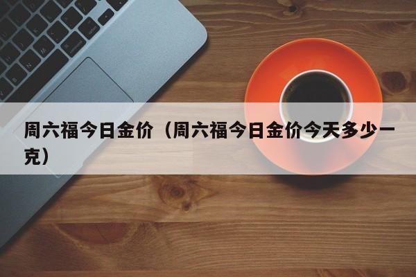 周六福今日金价（周六福今日金价今天多少一克）