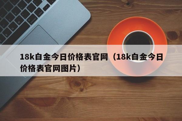 18k白金今日价格表官网（18k白金今日价格表官网图片）