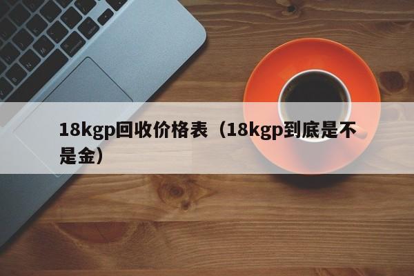 18kgp回收价格表（18kgp到底是不是金）