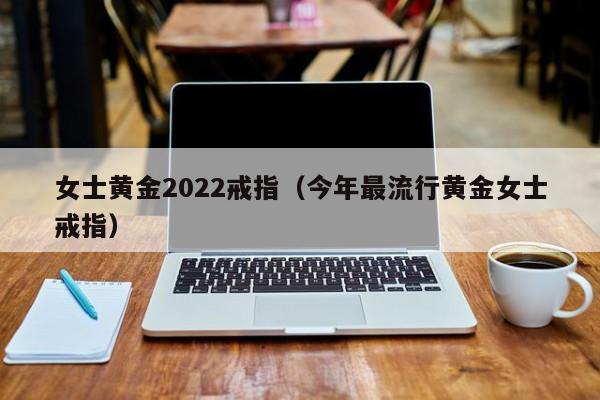 女士黄金2022戒指（今年最流行黄金女士戒指）