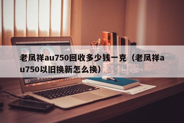 老凤祥au750回收多少钱一克（老凤祥au750以旧换新怎么换）