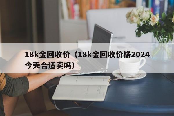 18k金回收价（18k金回收价格2024今天合适卖吗）