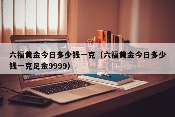 六福黄金今日多少钱一克（六福黄金今日多少钱一克足金9999）