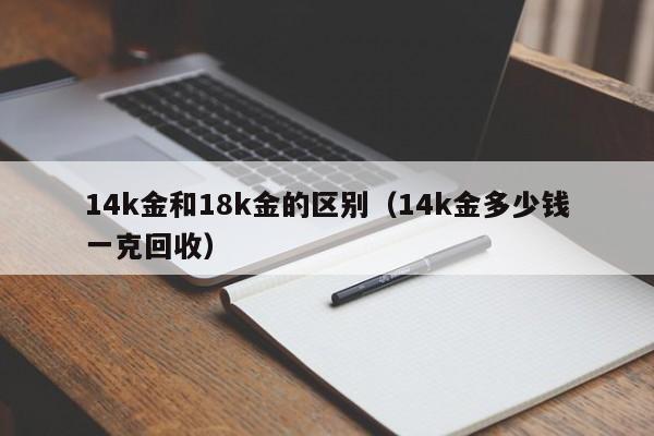 14k金和18k金的区别（14k金多少钱一克回收）