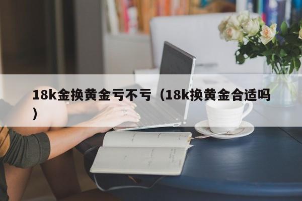 18k金换黄金亏不亏（18k换黄金合适吗）