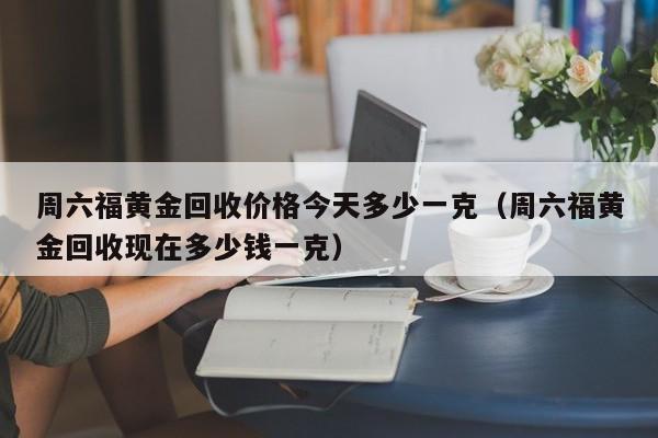 周六福黄金回收价格今天多少一克（周六福黄金回收现在多少钱一克）