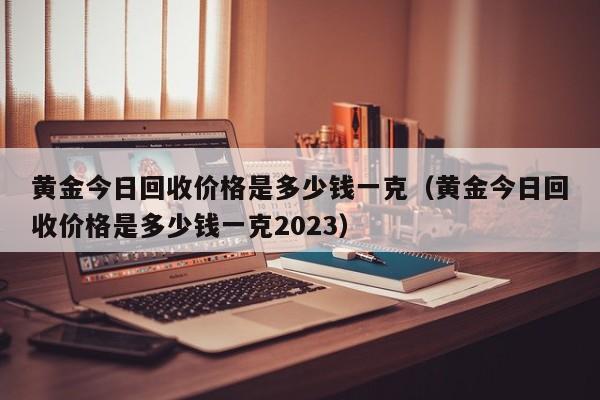 黄金今日回收价格是多少钱一克（黄金今日回收价格是多少钱一克2023）