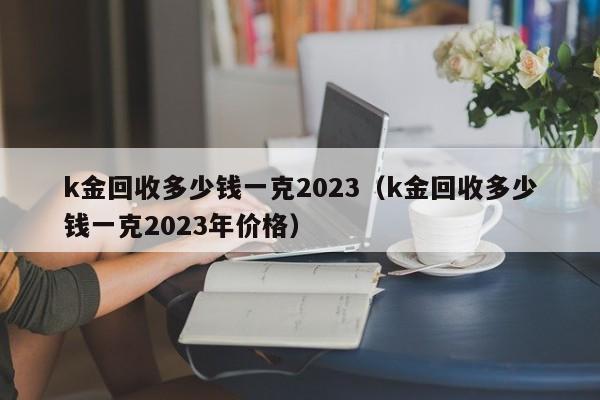 k金回收多少钱一克2023（k金回收多少钱一克2023年价格）