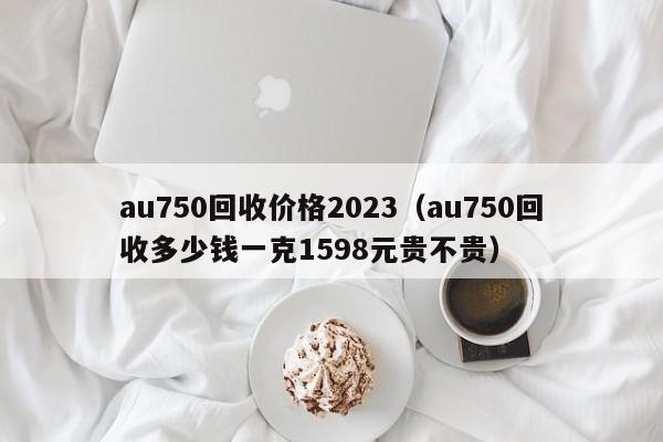 au750回收价格2023（au750回收多少钱一克1598元贵不贵）