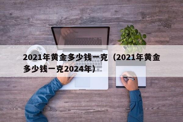 2021年黄金多少钱一克（2021年黄金多少钱一克2024年）