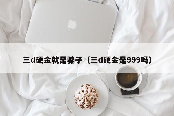 三d硬金就是骗子（三d硬金是999吗）