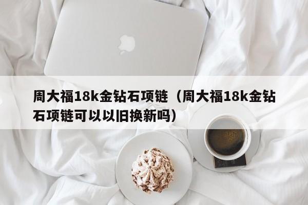 周大福18k金钻石项链（周大福18k金钻石项链可以以旧换新吗）