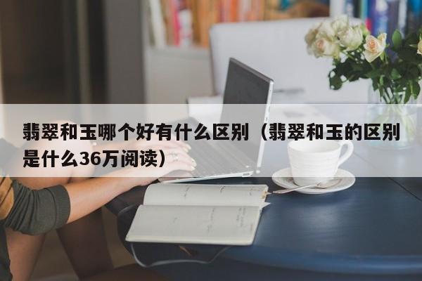 翡翠和玉哪个好有什么区别（翡翠和玉的区别是什么36万阅读）