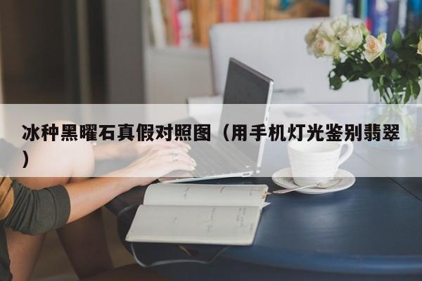 冰种黑曜石真假对照图（用手机灯光鉴别翡翠）