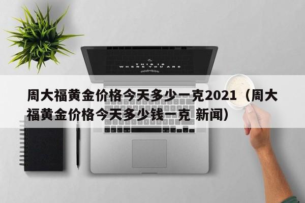 周大福黄金价格今天多少一克2021（周大福黄金价格今天多少钱一克 新闻）