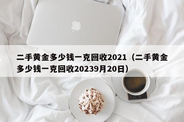 二手黄金多少钱一克回收2021（二手黄金多少钱一克回收20239月20日）