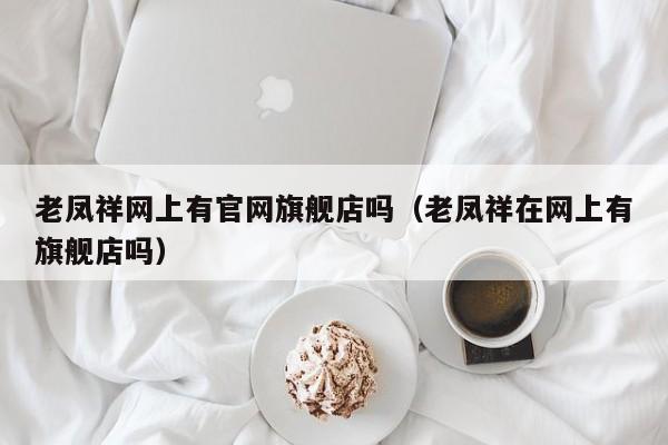 老凤祥网上有官网旗舰店吗（老凤祥在网上有旗舰店吗）