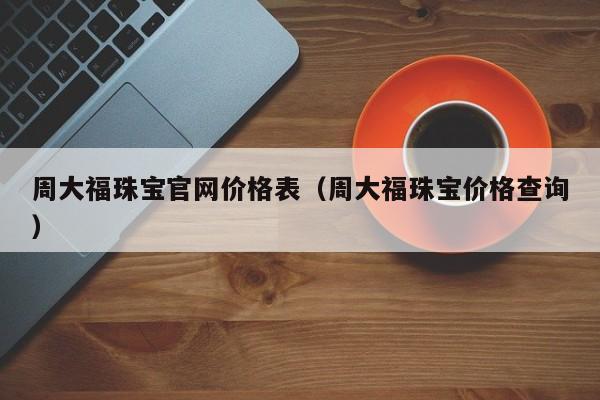 周大福珠宝官网价格表（周大福珠宝价格查询）