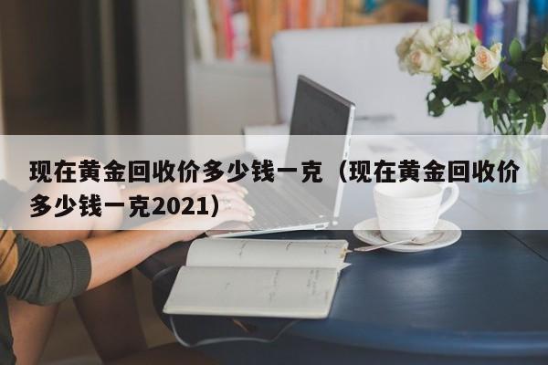 现在黄金回收价多少钱一克（现在黄金回收价多少钱一克2021）