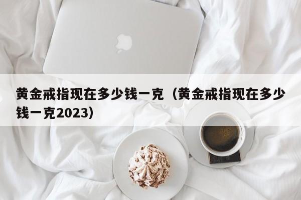 黄金戒指现在多少钱一克（黄金戒指现在多少钱一克2023）