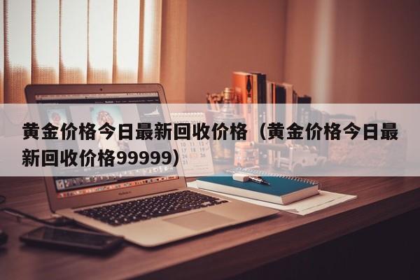 黄金价格今日最新回收价格（黄金价格今日最新回收价格99999）