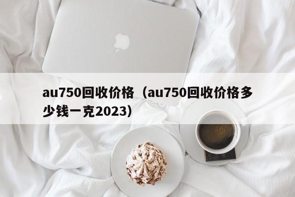 au750回收价格（au750回收价格多少钱一克2023）