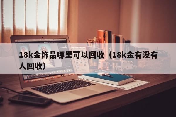 18k金饰品哪里可以回收（18k金有没有人回收）