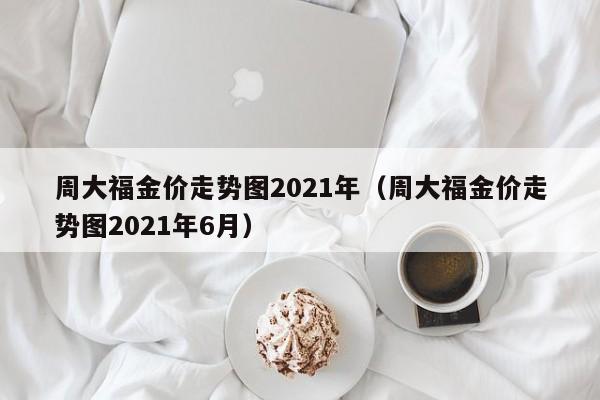 周大福金价走势图2021年（周大福金价走势图2021年6月）