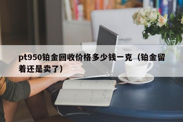 pt950铂金回收价格多少钱一克（铂金留着还是卖了）